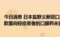 今日消息 日本盐野义新冠口服药未获紧急批准，日本国内首款面向轻症患者的口服药未能实用化