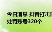 今日消息 抖音打击违法传播色情信息行为，处罚账号320个