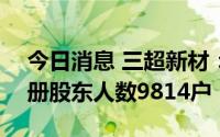 今日消息 三超新材：截至7月20日，公司在册股东人数9814户