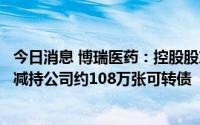今日消息 博瑞医药：控股股东、实控人及其一致行动人近期减持公司约108万张可转债