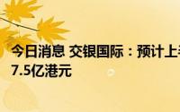 今日消息 交银国际：预计上半年录得合并净亏损约16.5亿-17.5亿港元