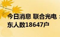 今日消息 联合光电：截至7月20日，公司股东人数18647户