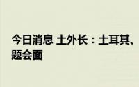 今日消息 土外长：土耳其、瑞典和芬兰8月将就北约扩员问题会面