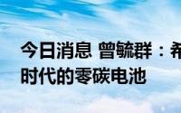 今日消息 曾毓群：希望消费者早日用上宁德时代的零碳电池