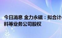 今日消息 金力永磁：拟合计4.34亿元收购多家稀土、磁性材料等业务公司股权