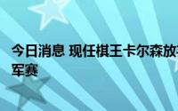 今日消息 现任棋王卡尔森放弃卫冕，丁立人晋级国象世界冠军赛