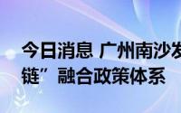 今日消息 广州南沙发布国家级新区首个“四链”融合政策体系
