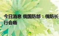 今日消息 俄国防部：俄防长已抵达土耳其，计划与土防长举行会晤