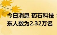 今日消息 药石科技：截至7月20日，公司股东人数为2.32万名