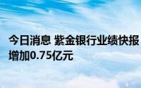 今日消息 紫金银行业绩快报：上半年净利润8.24亿元，同比增加0.75亿元