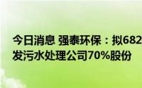 今日消息 强泰环保：拟6820万元向中广核环保出售海安恒发污水处理公司70%股份
