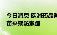 今日消息 欧洲药品管理局：建议使用天花疫苗来预防猴痘