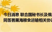 今日消息 联合国秘书长及俄乌代表团陆续抵达土耳其，将共同签署黑海粮食运输相关协议