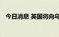 今日消息 英国将向乌克兰提供新一批武器