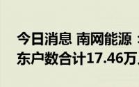 今日消息 南网能源：截至7月20日，公司股东户数合计17.46万人