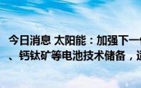 今日消息 太阳能：加强下一代TOPCon、HJT、TBC、HBC、钙钛矿等电池技术储备，适时布局并投建新一代电池产能