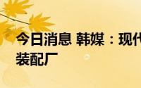 今日消息 韩媒：现代汽车考虑在马来西亚建装配厂