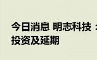 今日消息 明志科技：拟对部分募投项目追加投资及延期