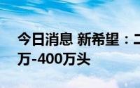 今日消息 新希望：二季度仔猪投苗量在350万-400万头