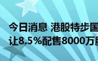 今日消息 港股特步国际跌近9%，控股股东折让8.5%配售8000万股