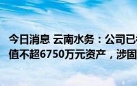 今日消息 云南水务：公司已被法院列为被执行人，被执行价值不超6750万元资产，涉固定资产贷款合同纠纷