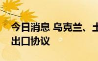 今日消息 乌克兰、土耳其与联合国签署粮食出口协议