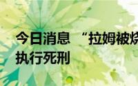 今日消息 “拉姆被烧伤致死案”罪犯唐路被执行死刑