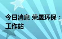 今日消息 荣晟环保：7月已建立浙江省博士后工作站