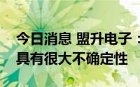 今日消息 盟升电子：出口相关业务发展还是具有很大不确定性