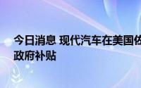今日消息 现代汽车在美国佐治亚州设厂计划共获18亿美元政府补贴