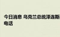 今日消息 乌克兰总统泽连斯基与哈萨克斯坦总统托卡耶夫通电话