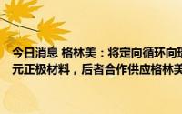 今日消息 格林美：将定向循环向瑞浦兰钧能源供应3万吨磷酸铁锂或三元正极材料，后者合作供应格林美动力电池成品业务量5GWh