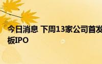 今日消息 下周13家公司首发申请上会，其中9家拟冲刺创业板IPO