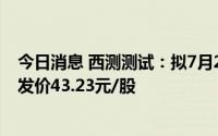 今日消息 西测测试：拟7月26日赴创业板上市交易，IPO首发价43.23元/股