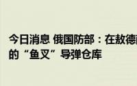 今日消息 俄国防部：在敖德萨港摧毁一艘乌军舰和美国提供的“鱼叉”导弹仓库