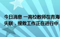 今日消息 一高校教师在青海雅丹地貌无人区开展野外工作时失联，搜救工作正在进行中