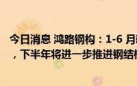 今日消息 鸿路钢构：1-6 月新签订单中工业厂房类订单为主，下半年将进一步推进钢结构制造智能化技术改造