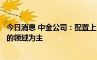 今日消息 中金公司：配置上以宏观关联度不高或有政策支持的领域为主
