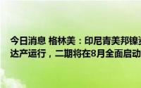 今日消息 格林美：印尼青美邦镍资源项目一期计划截止10月30日全面达产运行，二期将在8月全面启动规划升级与设备采购工作