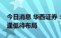 今日消息 华西证券：财报季、颠簸期，耐心逢低待布局