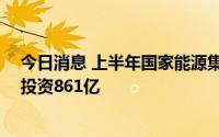 今日消息 上半年国家能源集团集中开工电力项目11个，总投资861亿