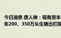 今日消息 唐人神：现有资本开支计划，基本可以满足今明两年200、350万头生猪出栏规划