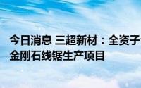 今日消息 三超新材：全资子公司拟购买土地，用于投建超细金刚石线锯生产项目