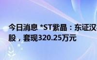 今日消息 *ST紫晶：东证汉德、东证夏德合计减持16.41万股，套现320.25万元