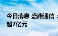 今日消息 盛路通信：拟向实控人定增募资不超7亿元