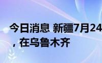 今日消息 新疆7月24日新增1例无症状感染者，在乌鲁木齐