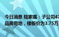 今日消息 陆家嘴：子公司47.70亿元拍得浦东川沙一普通商品房用地，楼板价为3.75万元。
