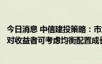 今日消息 中信建投策略：市场从单边修复期进入震荡期，相对收益者可考虑均衡配置成长