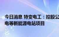 今日消息 特变电工：控股公司拟以22.36亿元投建光伏、风电等新能源电站项目