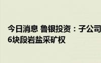今日消息 鲁银投资：子公司6300万元竞得山东省肥城市FD6块段岩盐采矿权